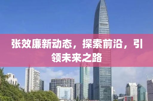 张效廉新动态，探索前沿，引领未来之路