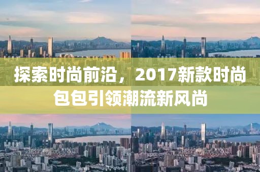 探索时尚前沿，2017新款时尚包包引领潮流新风尚
