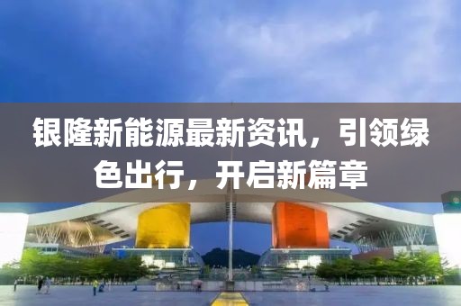 银隆新能源最新资讯，引领绿色出行，开启新篇章