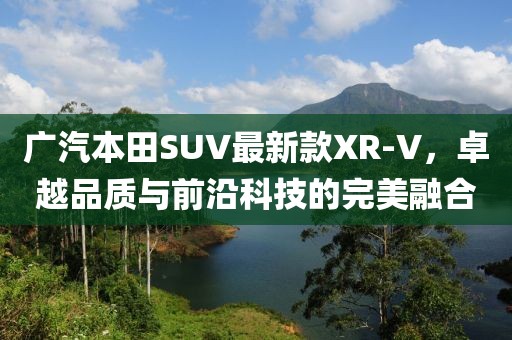广汽本田SUV最新款XR-V，卓越品质与前沿科技的完美融合