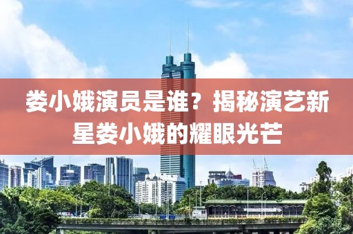 娄小娥演员是谁？揭秘演艺新星娄小娥的耀眼光芒