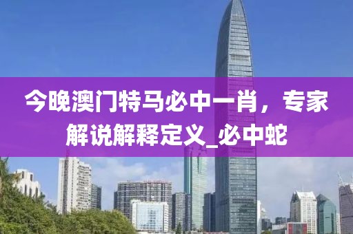 今晚澳门特马必中一肖，专家解说解释定义_必中蛇