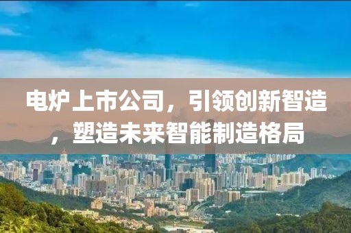 电炉上市公司，引领创新智造，塑造未来智能制造格局