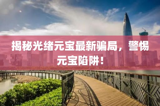 揭秘光绪元宝最新骗局，警惕元宝陷阱！