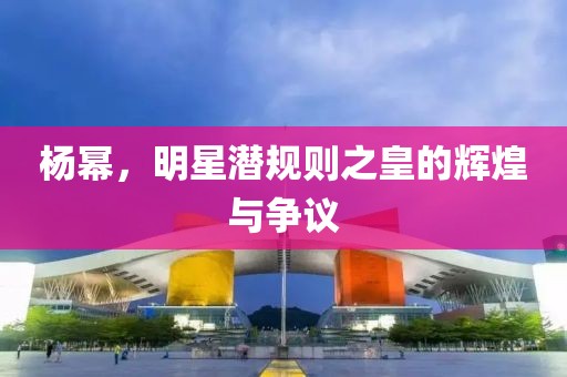杨幂，明星潜规则之皇的辉煌与争议