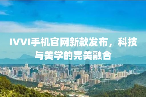 IVVI手机官网新款发布，科技与美学的完美融合