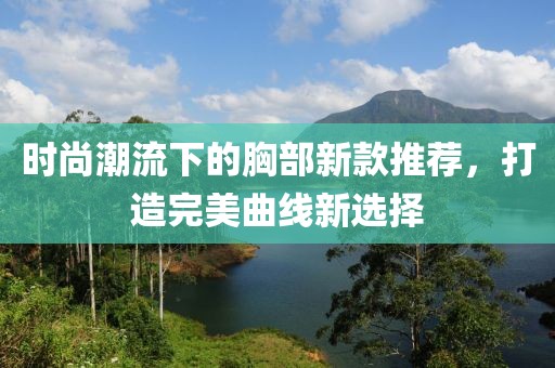 时尚潮流下的胸部新款推荐，打造完美曲线新选择
