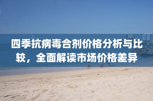 四季抗病毒合剂价格分析与比较，全面解读市场价格差异