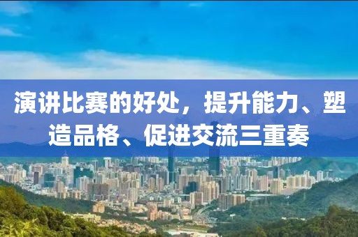 演讲比赛的好处，提升能力、塑造品格、促进交流三重奏