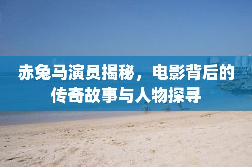 赤兔马演员揭秘，电影背后的传奇故事与人物探寻