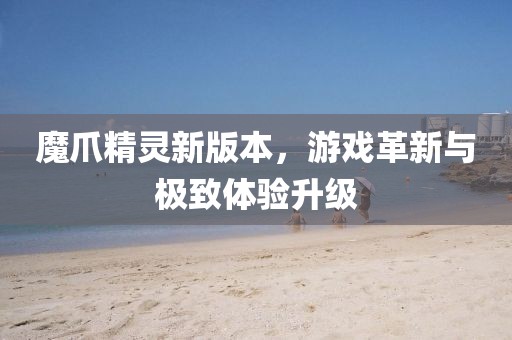 魔爪精灵新版本，游戏革新与极致体验升级