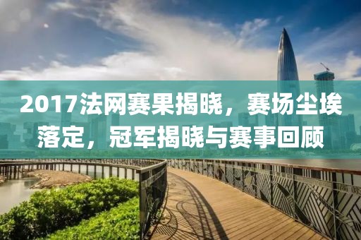 2017法网赛果揭晓，赛场尘埃落定，冠军揭晓与赛事回顾