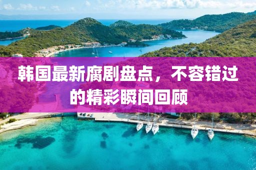 韩国最新腐剧盘点，不容错过的精彩瞬间回顾