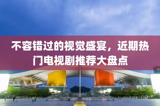 不容错过的视觉盛宴，近期热门电视剧推荐大盘点