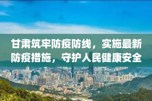 甘肃筑牢防疫防线，实施最新防疫措施，守护人民健康安全