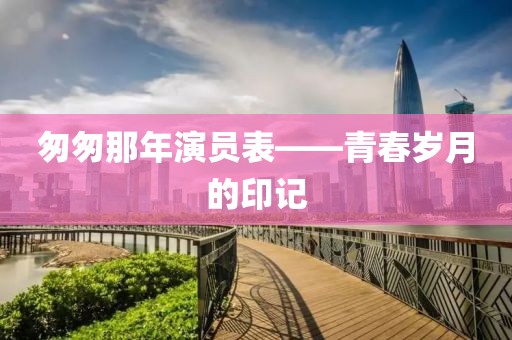 匆匆那年演员表——青春岁月的印记