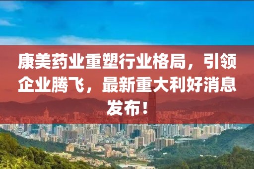 康美药业重塑行业格局，引领企业腾飞，最新重大利好消息发布！