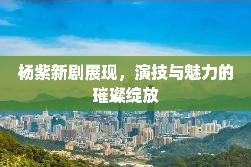 杨紫新剧展现，演技与魅力的璀璨绽放