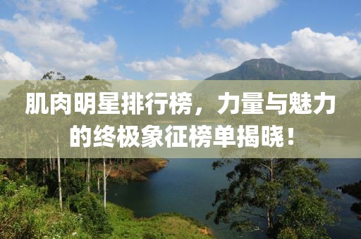 肌肉明星排行榜，力量与魅力的终极象征榜单揭晓！