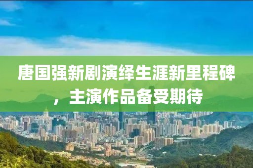 唐国强新剧演绎生涯新里程碑，主演作品备受期待