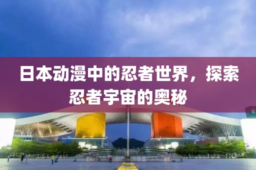 日本动漫中的忍者世界，探索忍者宇宙的奥秘