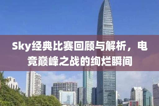 Sky经典比赛回顾与解析，电竞巅峰之战的绚烂瞬间