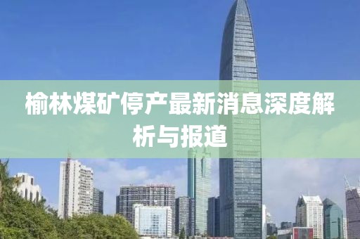榆林煤矿停产最新消息深度解析与报道