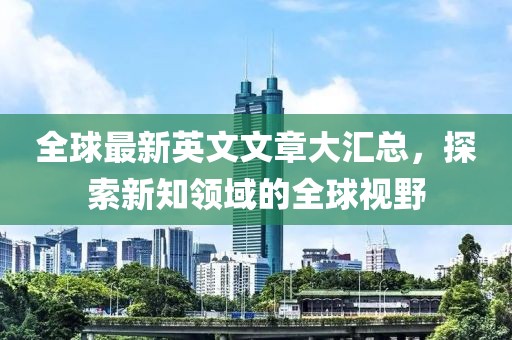 全球最新英文文章大汇总，探索新知领域的全球视野