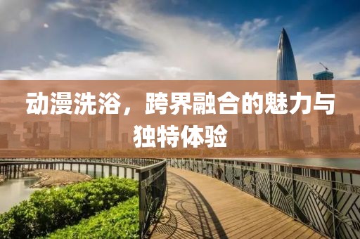 动漫洗浴，跨界融合的魅力与独特体验