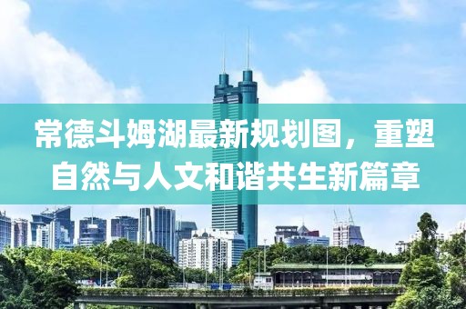 常德斗姆湖最新规划图，重塑自然与人文和谐共生新篇章