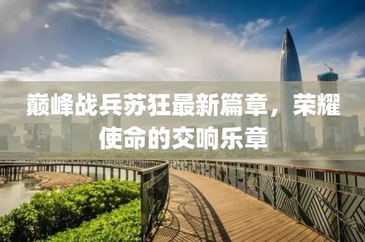巅峰战兵苏狂最新篇章，荣耀使命的交响乐章