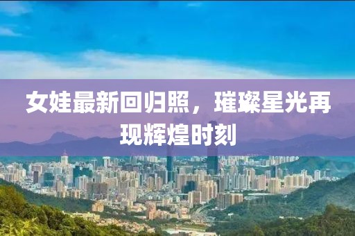女娃最新回归照，璀璨星光再现辉煌时刻