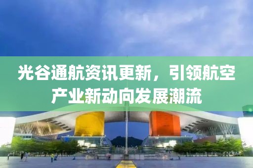 光谷通航资讯更新，引领航空产业新动向发展潮流