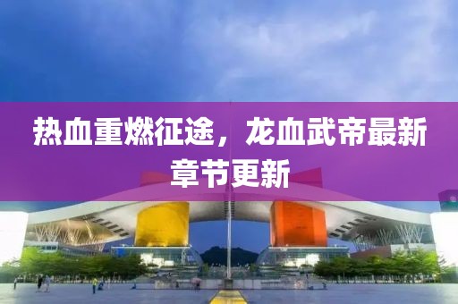 热血重燃征途，龙血武帝最新章节更新