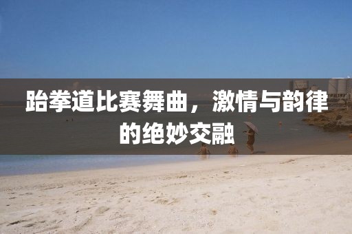 跆拳道比赛舞曲，激情与韵律的绝妙交融