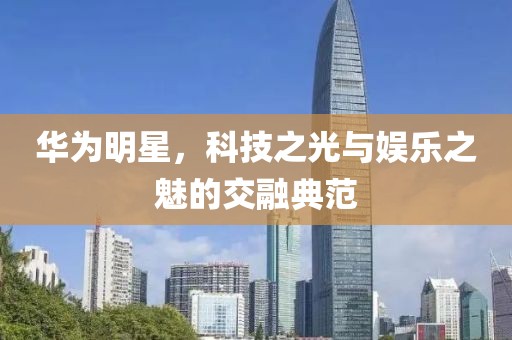 华为明星，科技之光与娱乐之魅的交融典范