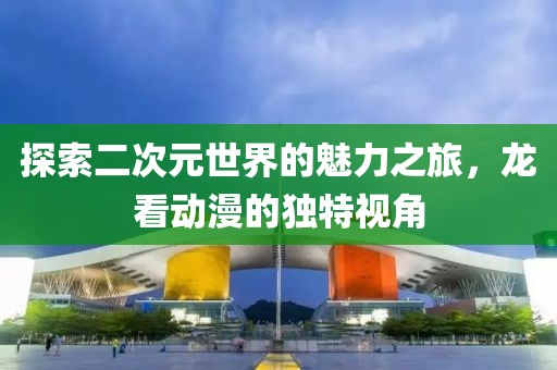 探索二次元世界的魅力之旅，龙看动漫的独特视角
