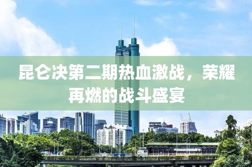 昆仑决第二期热血激战，荣耀再燃的战斗盛宴