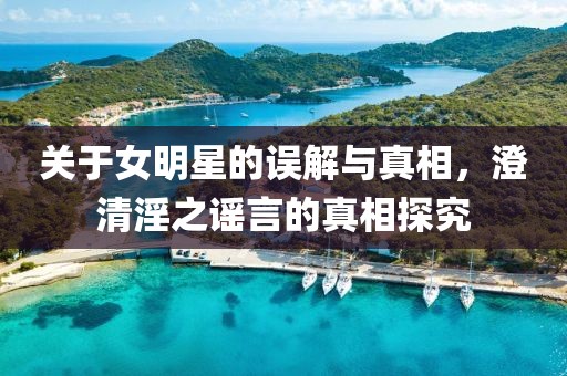关于女明星的误解与真相，澄清淫之谣言的真相探究