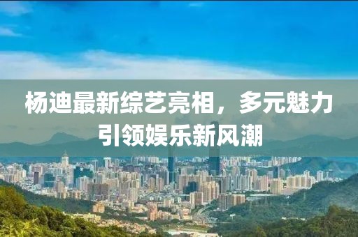 杨迪最新综艺亮相，多元魅力引领娱乐新风潮