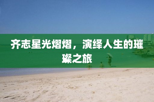 齐志星光熠熠，演绎人生的璀璨之旅