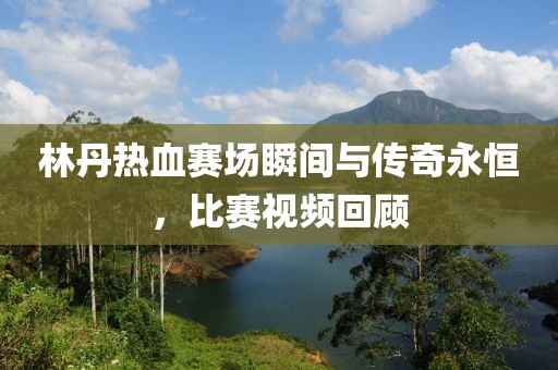 林丹热血赛场瞬间与传奇永恒，比赛视频回顾
