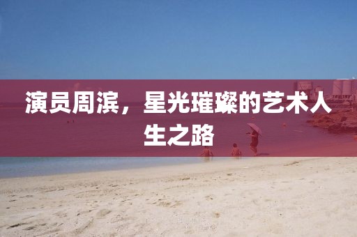 演员周滨，星光璀璨的艺术人生之路