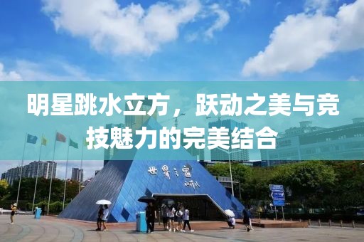 明星跳水立方，跃动之美与竞技魅力的完美结合