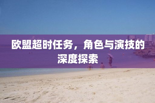 欧盟超时任务，角色与演技的深度探索