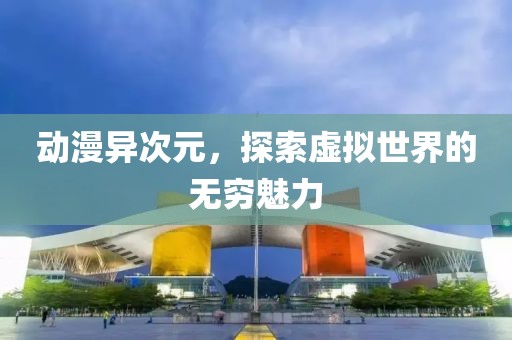 动漫异次元，探索虚拟世界的无穷魅力
