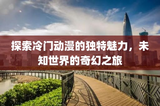 探索冷门动漫的独特魅力，未知世界的奇幻之旅