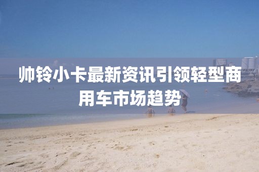 帅铃小卡最新资讯引领轻型商用车市场趋势