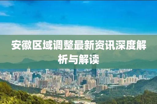 安徽区域调整最新资讯深度解析与解读