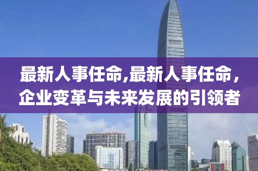 最新人事任命,最新人事任命，企业变革与未来发展的引领者